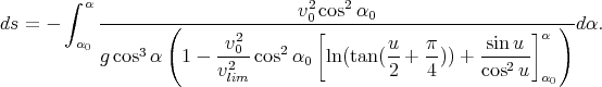         ∫ α -------(--------------v20-cos2α0---------------------)--
ds = -   α                v2        [        u   π      sinu ]α   d α.
          0 gcos3α   1 - -20-cos2 α0  ln(tan (--+ --)) +------
                         vlim                 2   4     cos2 u α0
